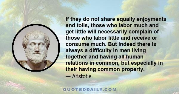 If they do not share equally enjoyments and toils, those who labor much and get little will necessarily complain of those who labor little and receive or consume much. But indeed there is always a difficulty in men