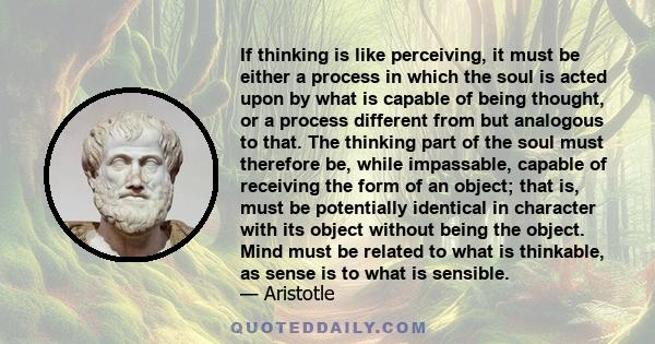 If thinking is like perceiving, it must be either a process in which the soul is acted upon by what is capable of being thought, or a process different from but analogous to that. The thinking part of the soul must