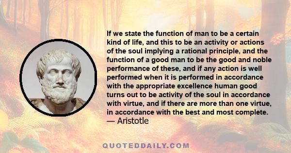 If we state the function of man to be a certain kind of life, and this to be an activity or actions of the soul implying a rational principle, and the function of a good man to be the good and noble performance of