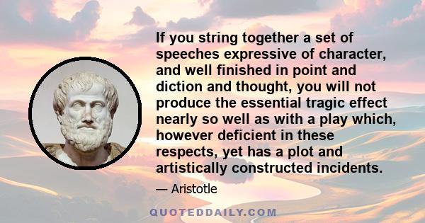 If you string together a set of speeches expressive of character, and well finished in point and diction and thought, you will not produce the essential tragic effect nearly so well as with a play which, however