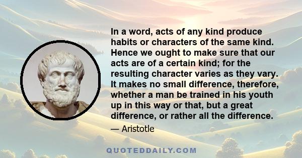 In a word, acts of any kind produce habits or characters of the same kind. Hence we ought to make sure that our acts are of a certain kind; for the resulting character varies as they vary. It makes no small difference,