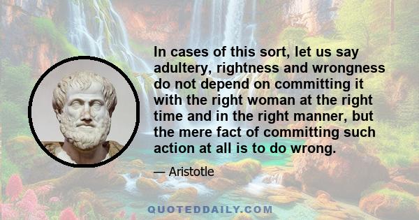 In cases of this sort, let us say adultery, rightness and wrongness do not depend on committing it with the right woman at the right time and in the right manner, but the mere fact of committing such action at all is to 