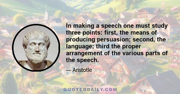 In making a speech one must study three points: first, the means of producing persuasion; second, the language; third the proper arrangement of the various parts of the speech.