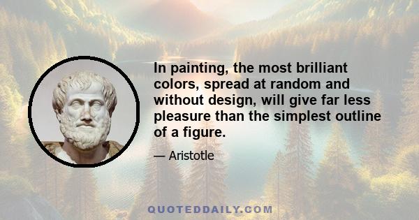 In painting, the most brilliant colors, spread at random and without design, will give far less pleasure than the simplest outline of a figure.