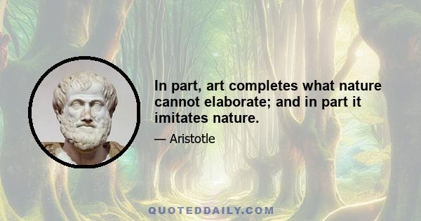 In part, art completes what nature cannot elaborate; and in part it imitates nature.