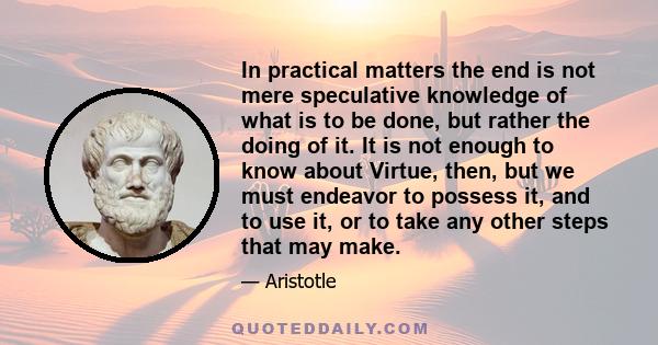 In practical matters the end is not mere speculative knowledge of what is to be done, but rather the doing of it. It is not enough to know about Virtue, then, but we must endeavor to possess it, and to use it, or to