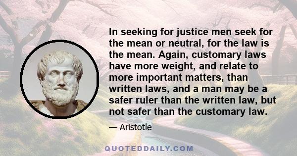 In seeking for justice men seek for the mean or neutral, for the law is the mean. Again, customary laws have more weight, and relate to more important matters, than written laws, and a man may be a safer ruler than the