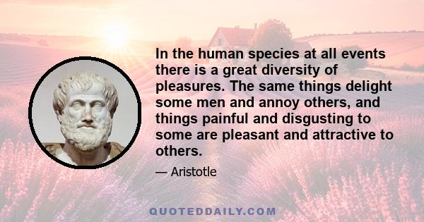 In the human species at all events there is a great diversity of pleasures. The same things delight some men and annoy others, and things painful and disgusting to some are pleasant and attractive to others.