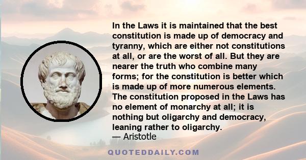 In the Laws it is maintained that the best constitution is made up of democracy and tyranny, which are either not constitutions at all, or are the worst of all. But they are nearer the truth who combine many forms; for