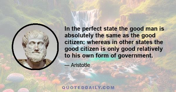 In the perfect state the good man is absolutely the same as the good citizen; whereas in other states the good citizen is only good relatively to his own form of government.