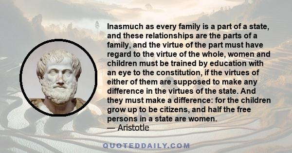 Inasmuch as every family is a part of a state, and these relationships are the parts of a family, and the virtue of the part must have regard to the virtue of the whole, women and children must be trained by education