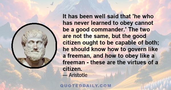 It has been well said that 'he who has never learned to obey cannot be a good commander.' The two are not the same, but the good citizen ought to be capable of both; he should know how to govern like a freeman, and how