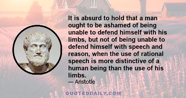 It is absurd to hold that a man ought to be ashamed of being unable to defend himself with his limbs, but not of being unable to defend himself with speech and reason, when the use of rational speech is more distinctive 