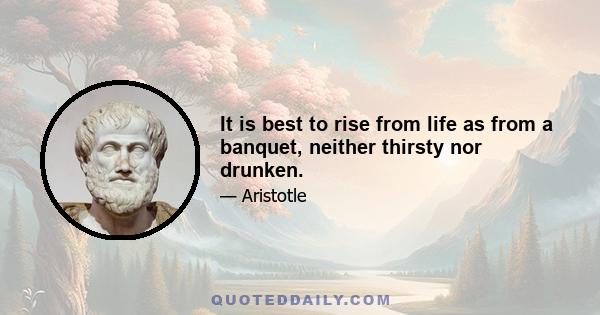 It is best to rise from life as from a banquet, neither thirsty nor drunken.