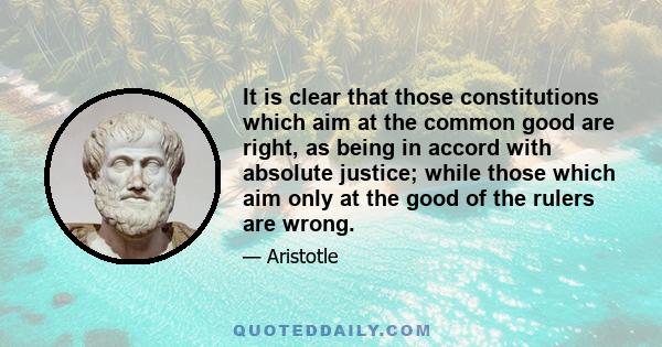 It is clear that those constitutions which aim at the common good are right, as being in accord with absolute justice; while those which aim only at the good of the rulers are wrong.