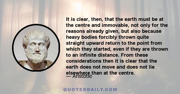 It is clear, then, that the earth must be at the centre and immovable, not only for the reasons already given, but also because heavy bodies forcibly thrown quite straight upward return to the point from which they