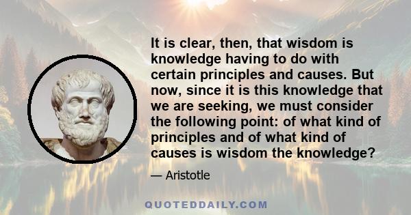 It is clear, then, that wisdom is knowledge having to do with certain principles and causes. But now, since it is this knowledge that we are seeking, we must consider the following point: of what kind of principles and