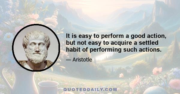 It is easy to perform a good action, but not easy to acquire a settled habit of performing such actions.