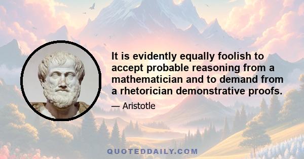 It is evidently equally foolish to accept probable reasoning from a mathematician and to demand from a rhetorician demonstrative proofs.