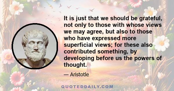 It is just that we should be grateful, not only to those with whose views we may agree, but also to those who have expressed more superficial views; for these also contributed something, by developing before us the