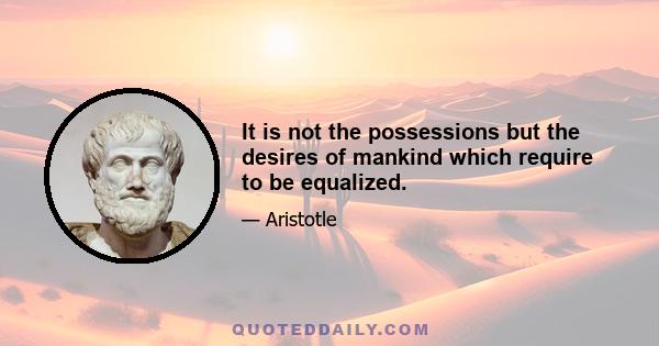 It is not the possessions but the desires of mankind which require to be equalized.