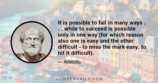 It is possible to fail in many ways . . . while to succeed is possible only in one way (for which reason also one is easy and the other difficult - to miss the mark easy, to hit it difficult).