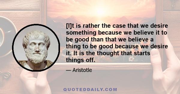 [I]t is rather the case that we desire something because we believe it to be good than that we believe a thing to be good because we desire it. It is the thought that starts things off.