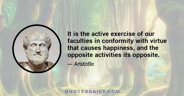 It is the active exercise of our faculties in conformity with virtue that causes happiness, and the opposite activities its opposite.