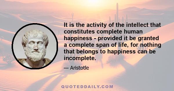 It is the activity of the intellect that constitutes complete human happiness - provided it be granted a complete span of life, for nothing that belongs to happiness can be incomplete.