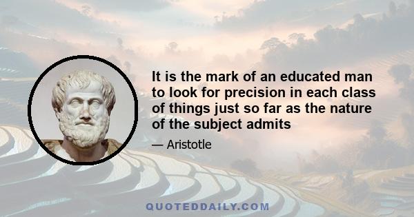 It is the mark of an educated man to look for precision in each class of things just so far as the nature of the subject admits