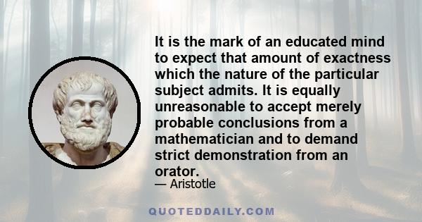 It is the mark of an educated mind to expect that amount of exactness which the nature of the particular subject admits. It is equally unreasonable to accept merely probable conclusions from a mathematician and to