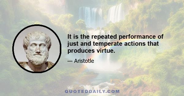 It is the repeated performance of just and temperate actions that produces virtue.