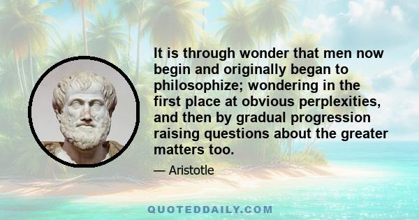 It is through wonder that men now begin and originally began to philosophize; wondering in the first place at obvious perplexities, and then by gradual progression raising questions about the greater matters too.