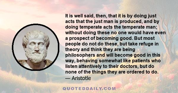 It is well said, then, that it is by doing just acts that the just man is produced, and by doing temperate acts the temperate man; without doing these no one would have even a prospect of becoming good. But most people