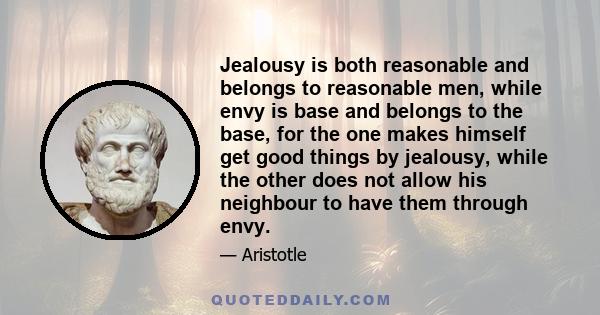 Jealousy is both reasonable and belongs to reasonable men, while envy is base and belongs to the base, for the one makes himself get good things by jealousy, while the other does not allow his neighbour to have them