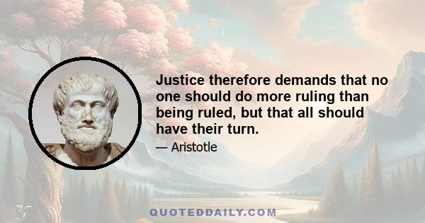 Justice therefore demands that no one should do more ruling than being ruled, but that all should have their turn.