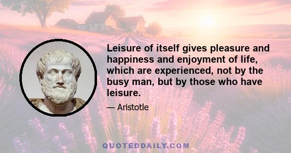 Leisure of itself gives pleasure and happiness and enjoyment of life, which are experienced, not by the busy man, but by those who have leisure.