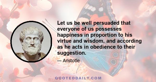 Let us be well persuaded that everyone of us possesses happiness in proportion to his virtue and wisdom, and according as he acts in obedience to their suggestion.