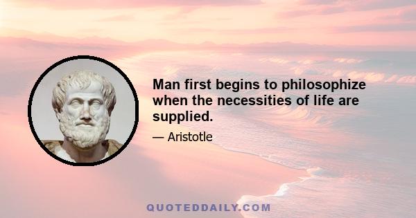 Man first begins to philosophize when the necessities of life are supplied.