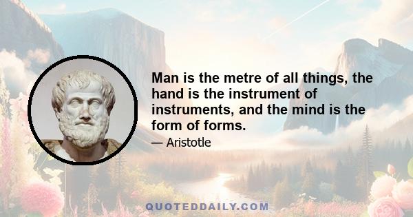 Man is the metre of all things, the hand is the instrument of instruments, and the mind is the form of forms.