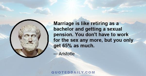 Marriage is like retiring as a bachelor and getting a sexual pension. You don't have to work for the sex any more, but you only get 65% as much.