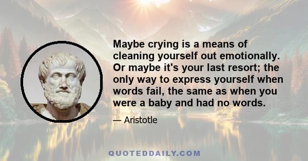 Maybe crying is a means of cleaning yourself out emotionally. Or maybe it's your last resort; the only way to express yourself when words fail, the same as when you were a baby and had no words.