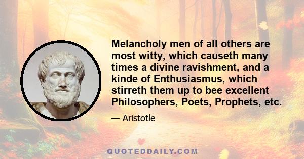 Melancholy men of all others are most witty, which causeth many times a divine ravishment, and a kinde of Enthusiasmus, which stirreth them up to bee excellent Philosophers, Poets, Prophets, etc.