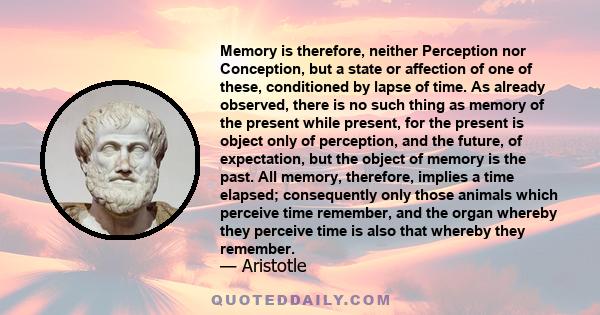 Memory is therefore, neither Perception nor Conception, but a state or affection of one of these, conditioned by lapse of time. As already observed, there is no such thing as memory of the present while present, for the 