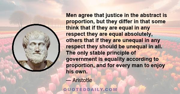 Men agree that justice in the abstract is proportion, but they differ in that some think that if they are equal in any respect they are equal absolutely, others that if they are unequal in any respect they should be