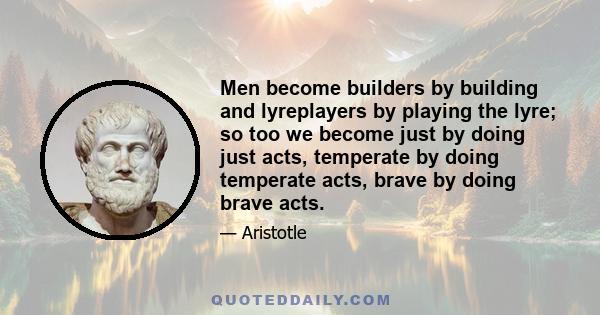 Men become builders by building and lyreplayers by playing the lyre; so too we become just by doing just acts, temperate by doing temperate acts, brave by doing brave acts.