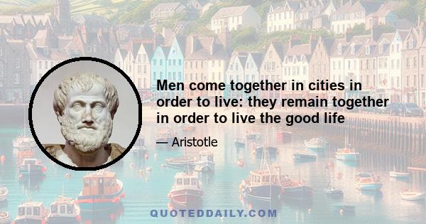 Men come together in cities in order to live: they remain together in order to live the good life