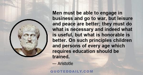 Men must be able to engage in business and go to war, but leisure and peace are better; they must do what is necessary and indeed what is useful, but what is honorable is better. On such principles children and persons