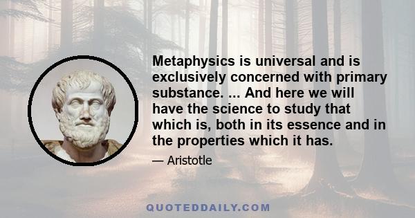 Metaphysics is universal and is exclusively concerned with primary substance. ... And here we will have the science to study that which is, both in its essence and in the properties which it has.