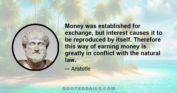 Money was established for exchange, but interest causes it to be reproduced by itself. Therefore this way of earning money is greatly in conflict with the natural law.